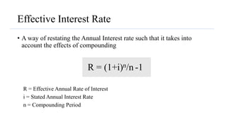 Effective Interest Rate
• A way of restating the Annual Interest rate such that it takes into
account the effects of compounding
R = (1+i)n/n -1
R = Effective Annual Rate of Interest
i = Stated Annual Interest Rate
n = Compounding Period
 