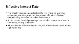 Effective Interest Rate
• The effective annual interest rate is the real return on a savings
account or any interest-paying investment when the effects of
compounding over time are taken into account.
• It also reveals the real percentage rate owed in interest on a loan, a
credit card, or any other debt
• Also called the effective interest rate, the effective rate, or the annual
equivalent rate
 