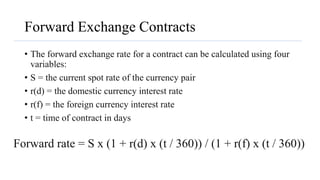 Forward Exchange Contracts
• The forward exchange rate for a contract can be calculated using four
variables:
• S = the current spot rate of the currency pair
• r(d) = the domestic currency interest rate
• r(f) = the foreign currency interest rate
• t = time of contract in days
Forward rate = S x (1 + r(d) x (t / 360)) / (1 + r(f) x (t / 360))
 
