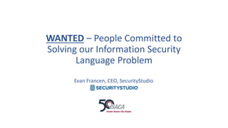 WANTED – People Committed to
Solving our Information Security
Language Problem
Evan Francen, CEO, SecurityStudio
 