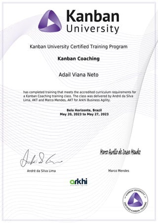 Kanban University Certified Training Program
Kanban Coaching
Adail Viana Neto
has completed training that meets the accredited curriculum requirements for
a Kanban Coaching training class. The class was delivered by André da Silva
Lima, AKT and Marco Mendes, AKT for Arkhi Business Agility.
Belo Horizonte, Brazil
May 20, 2023 to May 27, 2023
André da Silva Lima Marco Mendes
Kanban University Certified Training Program
Kanban Coaching
Adail Viana Neto
has completed training that meets the accredited curriculum requirements for
a Kanban Coaching training class. The class was delivered by André da Silva
Lima, AKT and Marco Mendes, AKT for Arkhi Business Agility.
Belo Horizonte, Brazil
May 20, 2023 to May 27, 2023
André da Silva Lima Marco Mendes
Powered by TCPDF (www.tcpdf.org)
 