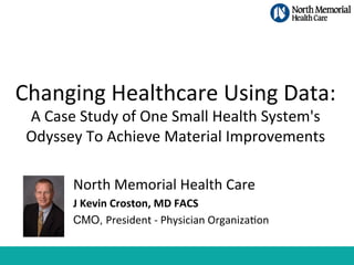 Changing	
  Healthcare	
  Using	
  Data:	
  	
  
A	
  Case	
  Study	
  of	
  One	
  Small	
  Health	
  System's	
  
Odyssey	
  To	
  Achieve	
  Material	
  Improvements	
  
North	
  Memorial	
  Health	
  Care	
  
J	
  Kevin	
  Croston,	
  MD	
  FACS	
  
CMO, President	
  -­‐	
  Physician	
  OrganizaEon

 