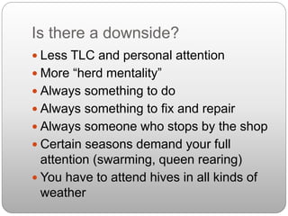 Is there a downside?
 Less TLC and personal attention
 More “herd mentality”
 Always something to do
 Always something to fix and repair
 Always someone who stops by the shop
 Certain seasons demand your full
attention (swarming, queen rearing)
 You have to attend hives in all kinds of
weather
 