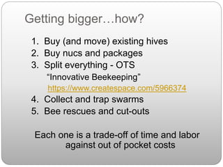 Getting bigger…how?
1. Buy (and move) existing hives
2. Buy nucs and packages
3. Split everything - OTS
“Innovative Beekeeping”
https://www.createspace.com/5966374
4. Collect and trap swarms
5. Bee rescues and cut-outs
Each one is a trade-off of time and labor
against out of pocket costs
 