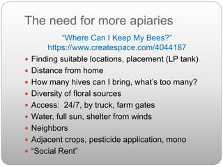 The need for more apiaries
“Where Can I Keep My Bees?”
https://www.createspace.com/4044187
 Finding suitable locations, placement (LP tank)
 Distance from home
 How many hives can I bring, what’s too many?
 Diversity of floral sources
 Access: 24/7, by truck, farm gates
 Water, full sun, shelter from winds
 Neighbors
 Adjacent crops, pesticide application, mono
 “Social Rent”
 