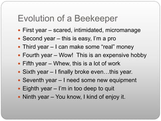 Evolution of a Beekeeper
 First year – scared, intimidated, micromanage
 Second year – this is easy, I’m a pro
 Third year – I can make some “real” money
 Fourth year – Wow! This is an expensive hobby
 Fifth year – Whew, this is a lot of work
 Sixth year – I finally broke even…this year.
 Seventh year – I need some new equipment
 Eighth year – I’m in too deep to quit
 Ninth year – You know, I kind of enjoy it.
 