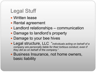 Legal Stuff
 Written lease
 Rental agreement
 Landlord relationships – communication
 Damage to landlord’s property
 Damage to your bee hives
 Legal structure, LLC “individuals acting on behalf of a
company are personally liable for their tortious conduct, even if
they did so on behalf of the company.”
 Business Insurance, not home owners,
basic liability
 