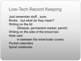 Low-Tech Record Keeping
Just remember stuff…sure.
Bricks…but what do they mean?
Writing on the lid
(Sharpie, permanent marker, pencil)
Writing on the side of the brood box
Note card
in between the inner/outer covers
Pocket calendars
Spiral notebooks
 