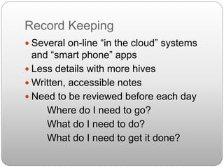 Record Keeping
 Several on-line “in the cloud” systems
and “smart phone” apps
 Less details with more hives
 Written, accessible notes
 Need to be reviewed before each day
Where do I need to go?
What do I need to do?
What do I need to get it done?
 