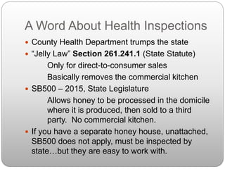 A Word About Health Inspections
 County Health Department trumps the state
 “Jelly Law” Section 261.241.1 (State Statute)
Only for direct-to-consumer sales
Basically removes the commercial kitchen
 SB500 – 2015, State Legislature
Allows honey to be processed in the domicile
where it is produced, then sold to a third
party. No commercial kitchen.
 If you have a separate honey house, unattached,
SB500 does not apply, must be inspected by
state…but they are easy to work with.
 