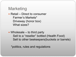 Marketing
 Retail – Direct to consumer
Farmer’s Markets*
Driveway (honor box)
What sizes?
 Wholesale – to third party
Sell to a “reseller” bottled (Health Food)
Sell to other beekeepers(buckets or barrels)
*politics, rules and regulations
 