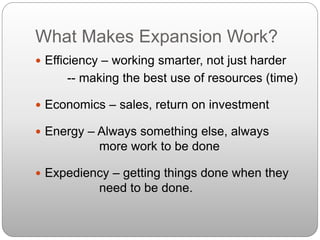 What Makes Expansion Work?
 Efficiency – working smarter, not just harder
-- making the best use of resources (time)
 Economics – sales, return on investment
 Energy – Always something else, always
more work to be done
 Expediency – getting things done when they
need to be done.
 