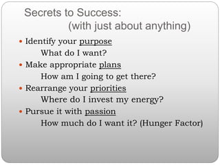 Secrets to Success:
(with just about anything)
 Identify your purpose
What do I want?
 Make appropriate plans
How am I going to get there?
 Rearrange your priorities
Where do I invest my energy?
 Pursue it with passion
How much do I want it? (Hunger Factor)
 