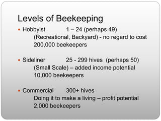 Levels of Beekeeping
 Hobbyist 1 – 24 (perhaps 49)
(Recreational, Backyard) - no regard to cost
200,000 beekeepers
 Sideliner 25 - 299 hives (perhaps 50)
(Small Scale) – added income potential
10,000 beekeepers
 Commercial 300+ hives
Doing it to make a living – profit potential
2,000 beekeepers
 
