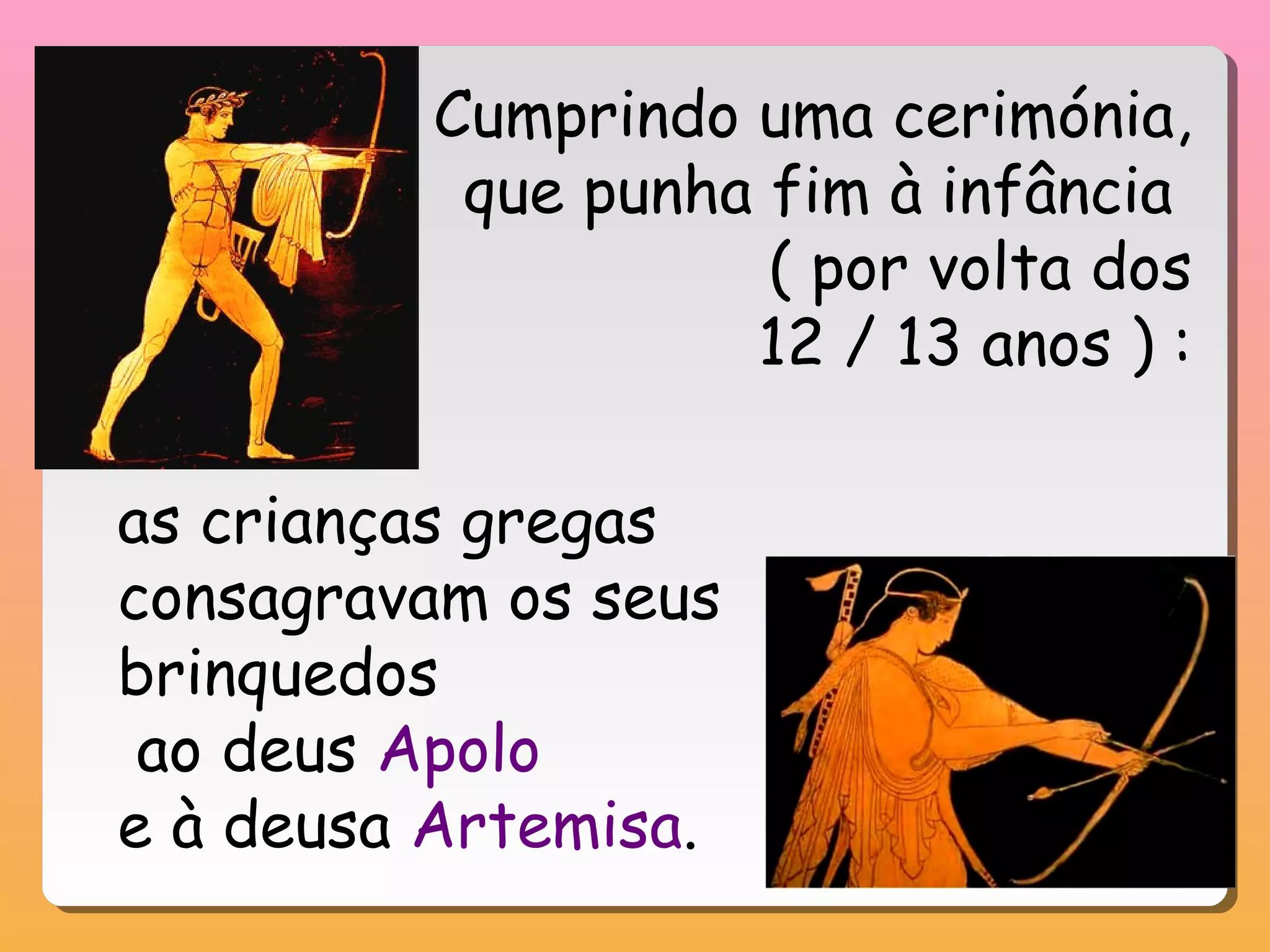 Cumprindo uma cerimónia,
que punha fim à infância
( por volta dos
12 / 13 anos ) :
as crianças gregas
consagravam os seus
brinquedos
ao deus Apolo
e à deusa Artemisa.
 