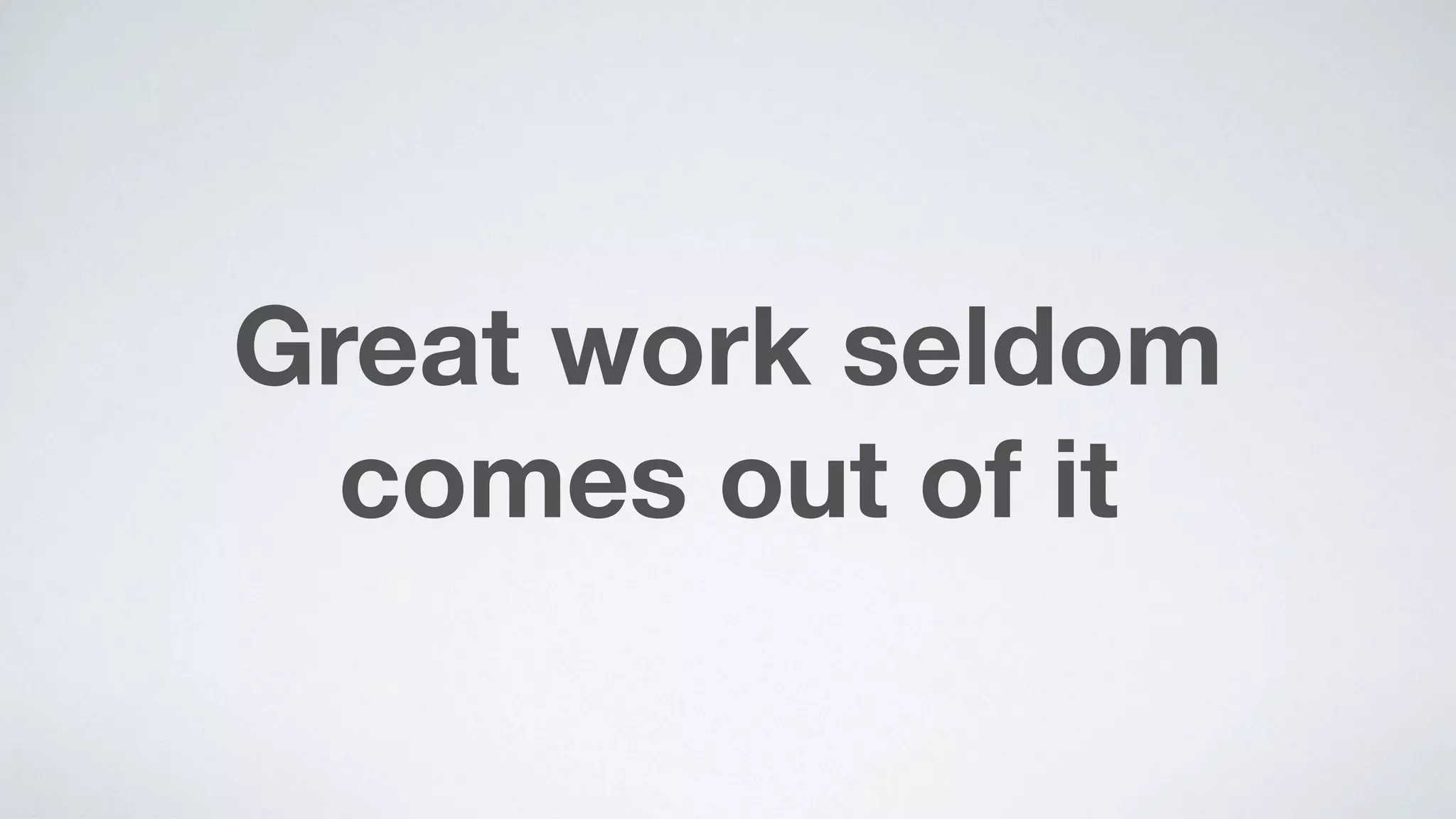 Great work seldom
comes out of it
 