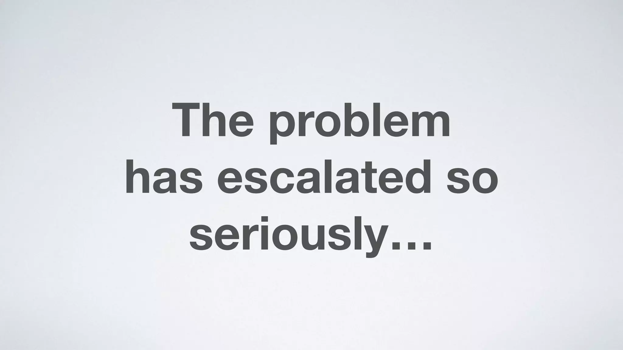 The problem  
has escalated so  
seriously…
 