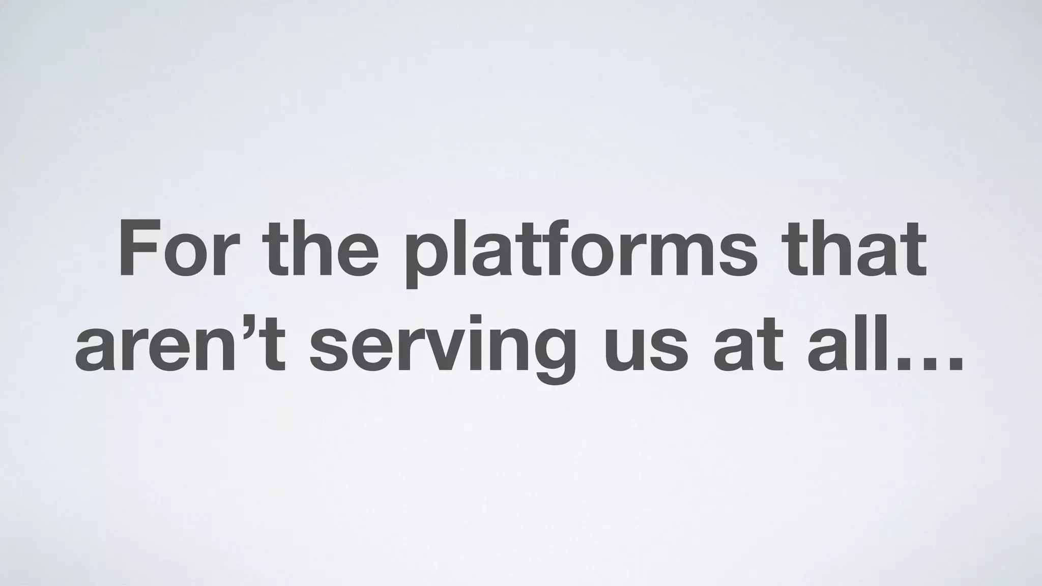 For the platforms that
aren’t serving us at all…
 
