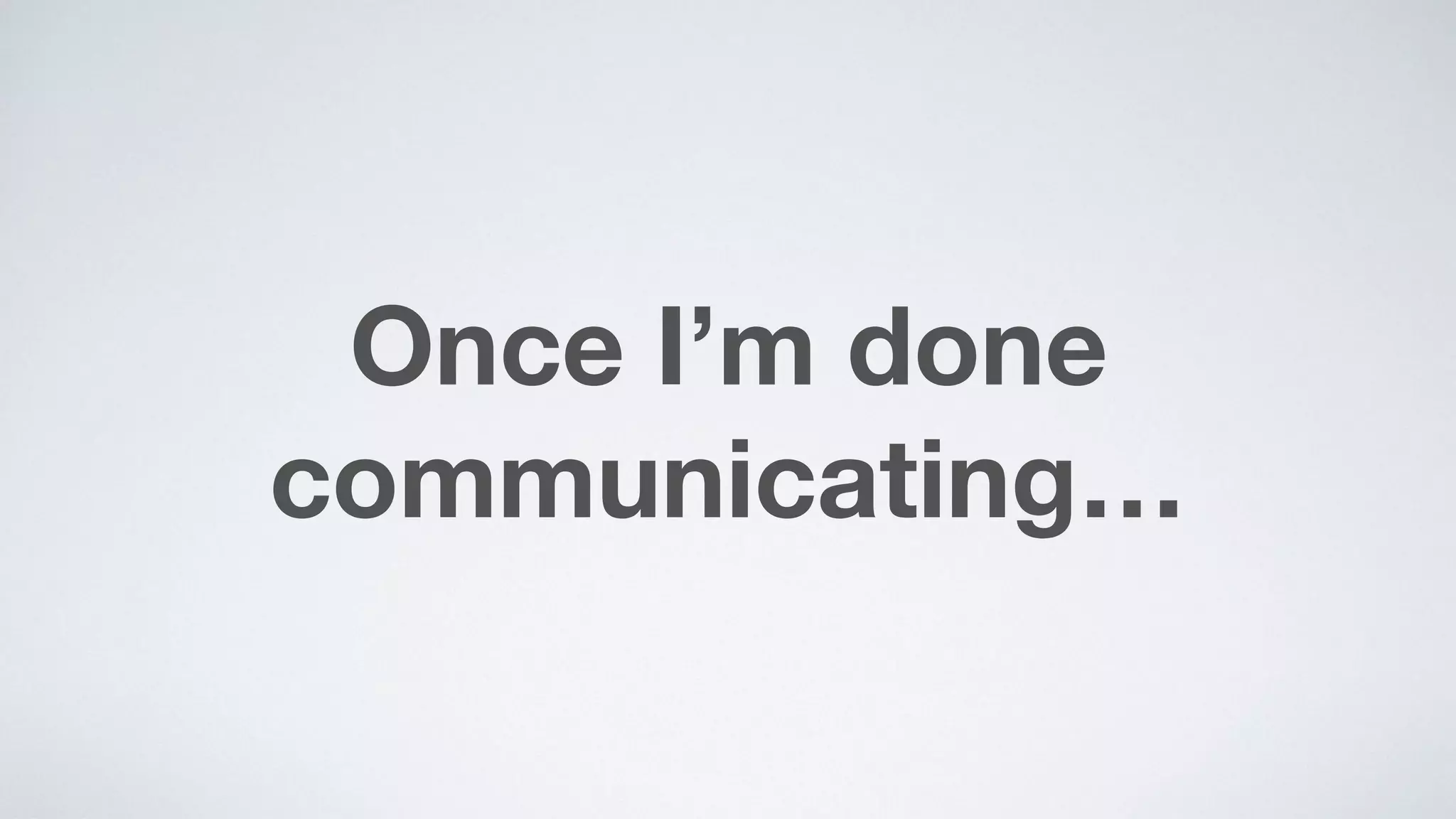 Once I’m done
communicating…
 