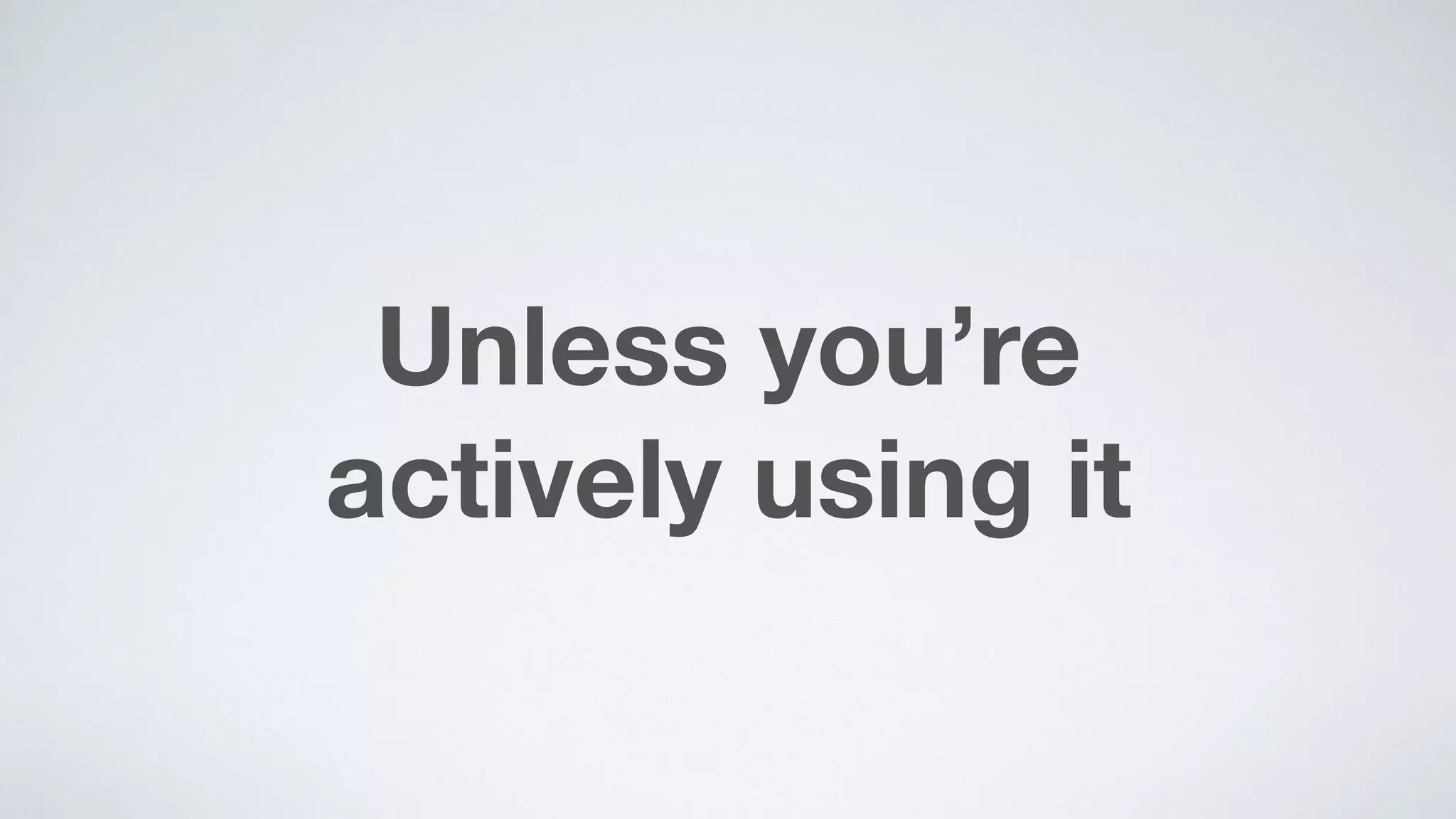 Unless you’re  
actively using it
 