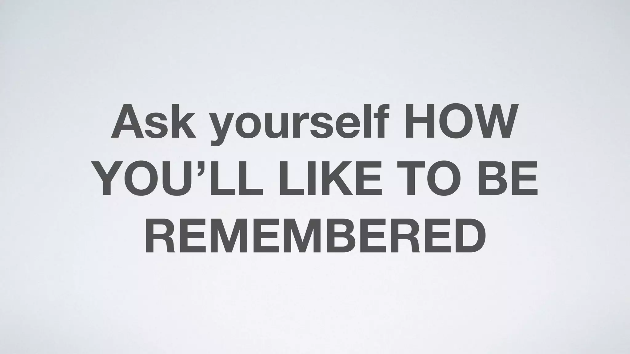 Ask yourself HOW
YOU’LL LIKE TO BE
REMEMBERED
 