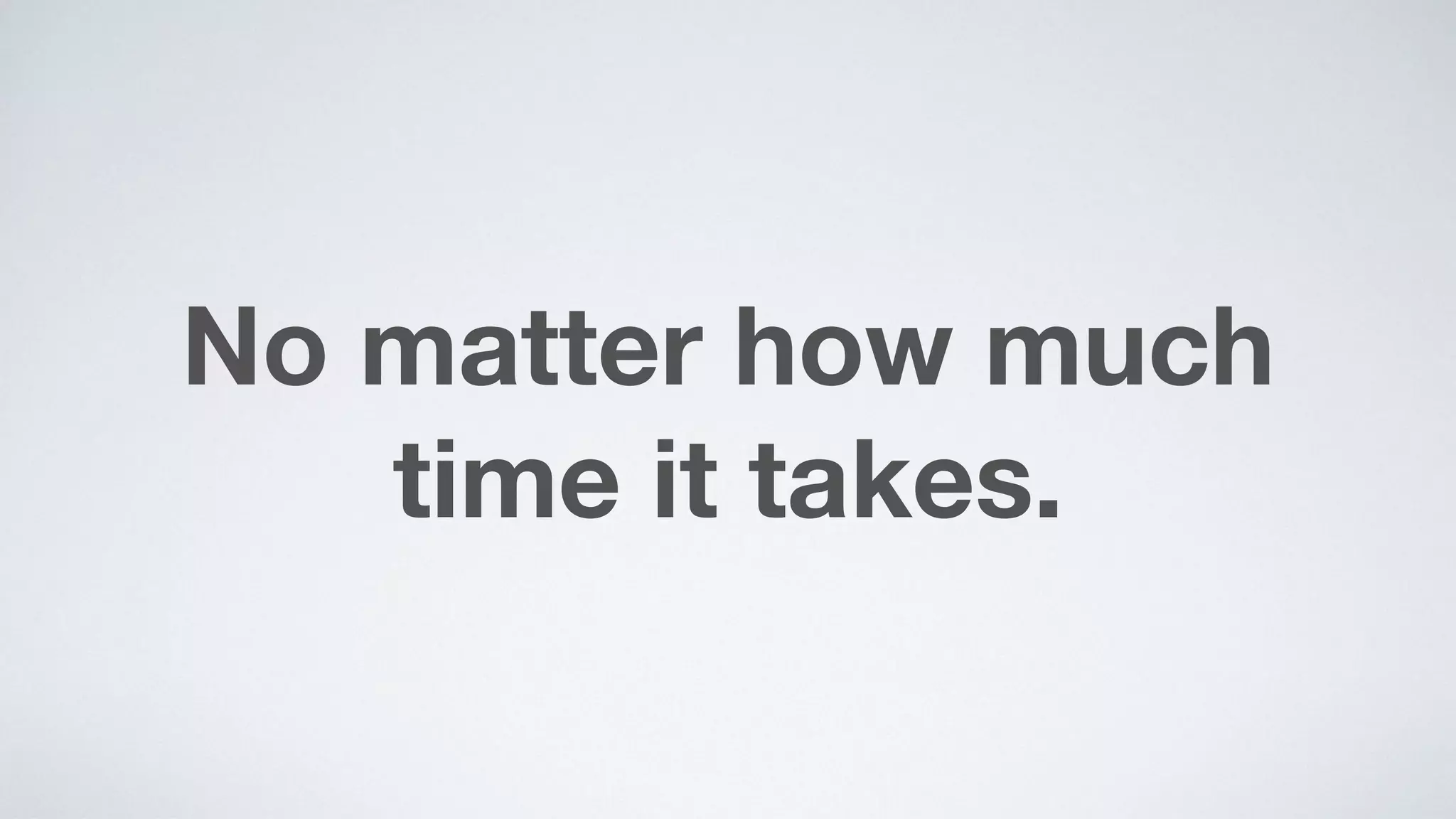 No matter how much  
time it takes.
 