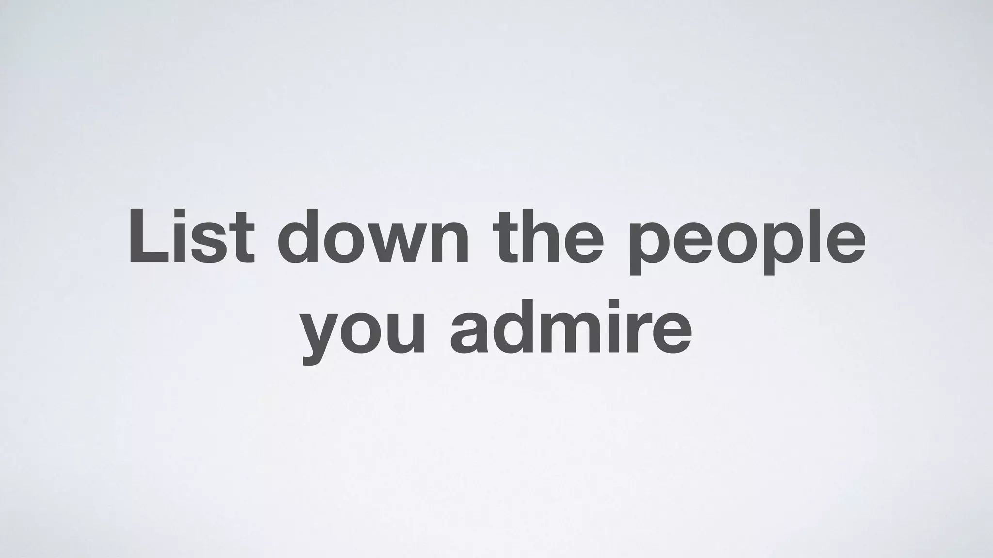 List down the people  
you admire
 