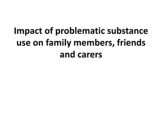 Impact of problematic
substance use on
family members, friends
and carers.
 