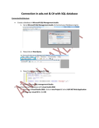 Connection in ado.net & C# with SQL database
ConnectedArchitecture
 Create a database in Microsoft SQL Managementstudio
1. Go to Microsoft SQL Managementstudio & ConnectyourDatabase engine.
2. Nowclickon NewQuery.
3. NowCreate Your database & Table
4. Nowclose yourSQL managementStudio.
 NowConnectwithDatabase with visual studio2010
1. Nowopen Visual Studio 2010, clickon new Project& SelectASP.NETWebApplication
& language visual C# & clickOK
 