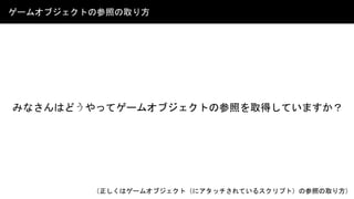 ゲームオブジェクトの参照の取り方
（正しくはゲームオブジェクト（にアタッチされているスクリプト）の参照の取り方）
みなさんはどうやってゲームオブジェクトの参照を取得していますか？
 