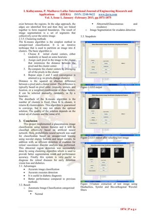 I. Kullayamma, P. Madhavee Latha /International Journal of Engineering Research and
               Applications       (IJERA) ISSN: 2248-9622 www.ijera.com
                    Vol. 3, Issue 1, January -February 2013, pp.1871-1875

exist between the regions. In the edge approach, the                  Abnormal(Glaucomatous             and
edges are identified first and then they are linked                    exudates)
together to form required boundaries. The result of           o   Image Segmentation for exudates detection
image segmentation is a set of segments that
collectively cover the entire image.                      3.3. Snapshots
2.3.5. Clustering methods
The K-means algorithm is the simplest method in
unsupervised classification. It is an iterative
technique that is used to partition an image into K
clusters. The basic algorithm is:
     1. Choose K initial cluster centers, either
           randomly or based on some heuristic
     2. Assign each pixel in the image to the cluster
           that minimizes the distance between the
           pixel and the cluster center.
     3. Re-compute the cluster centers by averaging
           all of the pixels in the cluster
     4. Repeat steps 2 and 3 until convergence is
           attained (e.g. no pixels change clusters)
Distance is the squared or absolute difference
between a pixel and a cluster center. The difference is
typically based on pixel color, intensity, texture, and   Figure 1.GUI output
location, or a weighted combination of these factors.
K can be selected manually, randomly, or by a
heuristic.
The drawback of the K-means algorithm is the
number of clusters is fixed. Once K is chosen, it
returns K clustercenters. This algorithm is guaranteed
to converge, but it may not return the optimal
solution. The quality of the solution depends on the
initial set of clusters and the value of K.

3. Conclusion
     This project implemented a glaucomatous image
classification using texture features and it will be
classified effectively based on artificial neural
network. Here, probabilistic neural network was used
for classification based on unsupervised leaning
using wavelet energy features and target vectors. In      Figure 2.GUI output after selecting test image
addition with, an efficient detection of exudates for
retinal vasculature disorder analysis was performed.
This abnormal region detection was successfully
done by using clustering algorithm which is used to
provide better segmentation result and performance
accuracy. Finally this system is very useful to
diagnose the retinal diseases for early detection
vision loss and diabetics.
3.1. Advantages
      Accurate image classification
      Accurate executes detection
      It is useful in diabetic diagnosis
      Better performance compared to previous
          methods.
3.2. Result                                               Figure 3.Feature extraction of test imsge using
     o Automatic Image Classification categorized         Daubachies, Symlet and Bio-orthogonal Wavelet
          into                                            filters
             Normal




                                                                                               1874 | P a g e
 
