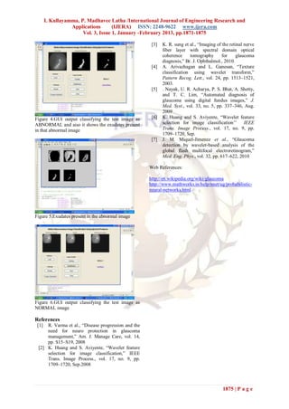 I. Kullayamma, P. Madhavee Latha /International Journal of Engineering Research and
                  Applications       (IJERA) ISSN: 2248-9622 www.ijera.com
                       Vol. 3, Issue 1, January -February 2013, pp.1871-1875

                                                      [3]   K. R. sung et al., “Imaging of the retinal nerve
                                                            fiber layer with spectral domain optical
                                                            coherence     tomography       for    glaucoma
                                                            diagnosis,” Br. J. Ophthalmol., 2010.
                                                      [4]   A. Arivazhagan and L. Ganesan, “Texture
                                                            classification using wavelet transform,”
                                                            Pattern Recog. Lett., vol. 24, pp. 1513–1521,
                                                            2003.
                                                      [5]   . Nayak, U. R. Acharya, P. S. Bhat, A. Shetty,
                                                            and T. C. Lim, “Automated diagnosis of
                                                            glaucoma using digital fundus images,” J.
                                                            Med. Syst., vol. 33, no. 5, pp. 337–346, Aug.
                                                            2009
Figure 4.GUI output classifying the test image as     [6]   K. Huang and S. Aviyente, “Wavelet feature
ABNORMAL and aiso it shows the exudates present             selection for image classification’’ IEEE
in that abnormal image                                      Trans. Image Process., vol. 17, no. 9, pp.
                                                            1709–1720, Sep.
                                                      [7]   J. M. Miquel-Jimenez et al., “Glaucoma
                                                            detection by wavelet-based analysis of the
                                                            global flash multifocal electroretinogram,”
                                                            Med. Eng. Phys., vol. 32, pp. 617–622, 2010

                                                     Web References:

                                                     http://en.wikipedia.org/wiki/glaucoma
                                                     http://www.mathworks.in/help/nnet/ug/probabilistic-
                                                     neural-networks.html




Figure 5.Exudates present in the abnormal image




Figure 6.GUI output classifying the test image as
NORMAL image

References
 [1] R. Varma et al., “Disease progression and the
     need for neuro protection in glaucoma
     management,” Am. J. Manage Care, vol. 14,
     pp. S15–S19, 2008
 [2] K. Huang and S. Aviyente, “Wavelet feature
     selection for image classification,” IEEE
     Trans. Image Process., vol. 17, no. 9, pp.
     1709–1720, Sep.2008




                                                                                           1875 | P a g e
 
