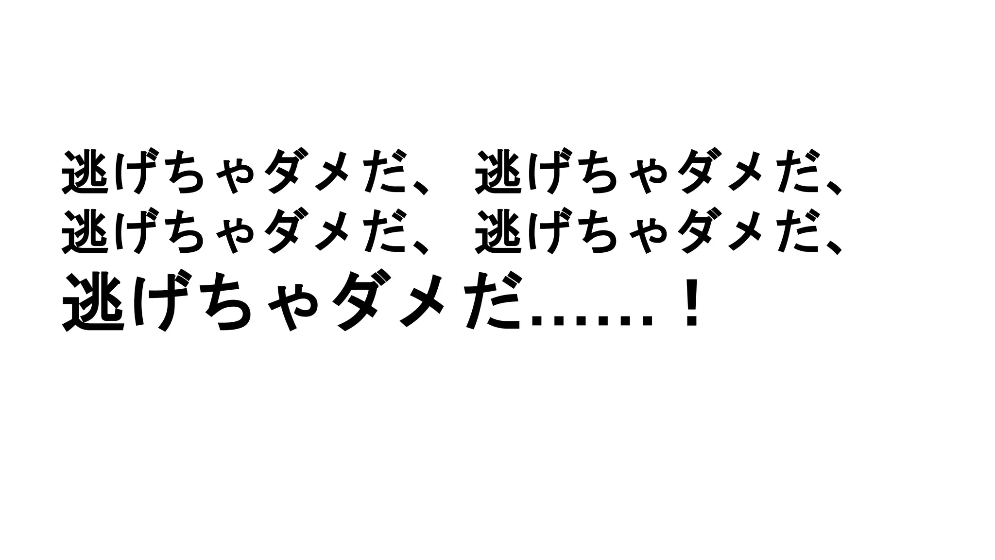 逃げちゃダメだ、 逃げちゃダメだ、
逃げちゃダメだ、 逃げちゃダメだ、
逃げちゃダメだ……！
 