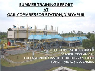SUMMERTRAINING REPORT
AT
GAIL COPMRESSOR STATION,DIBIYAPUR
SUBMITTED BY: RAHUL KUMAR
BRANCH: MECHANICAL
COLLAGE:-NOIDA INSTITUTE OF ENGG ANDTECH
TOPIC: - 501-KC5 DEC ENGINE
 