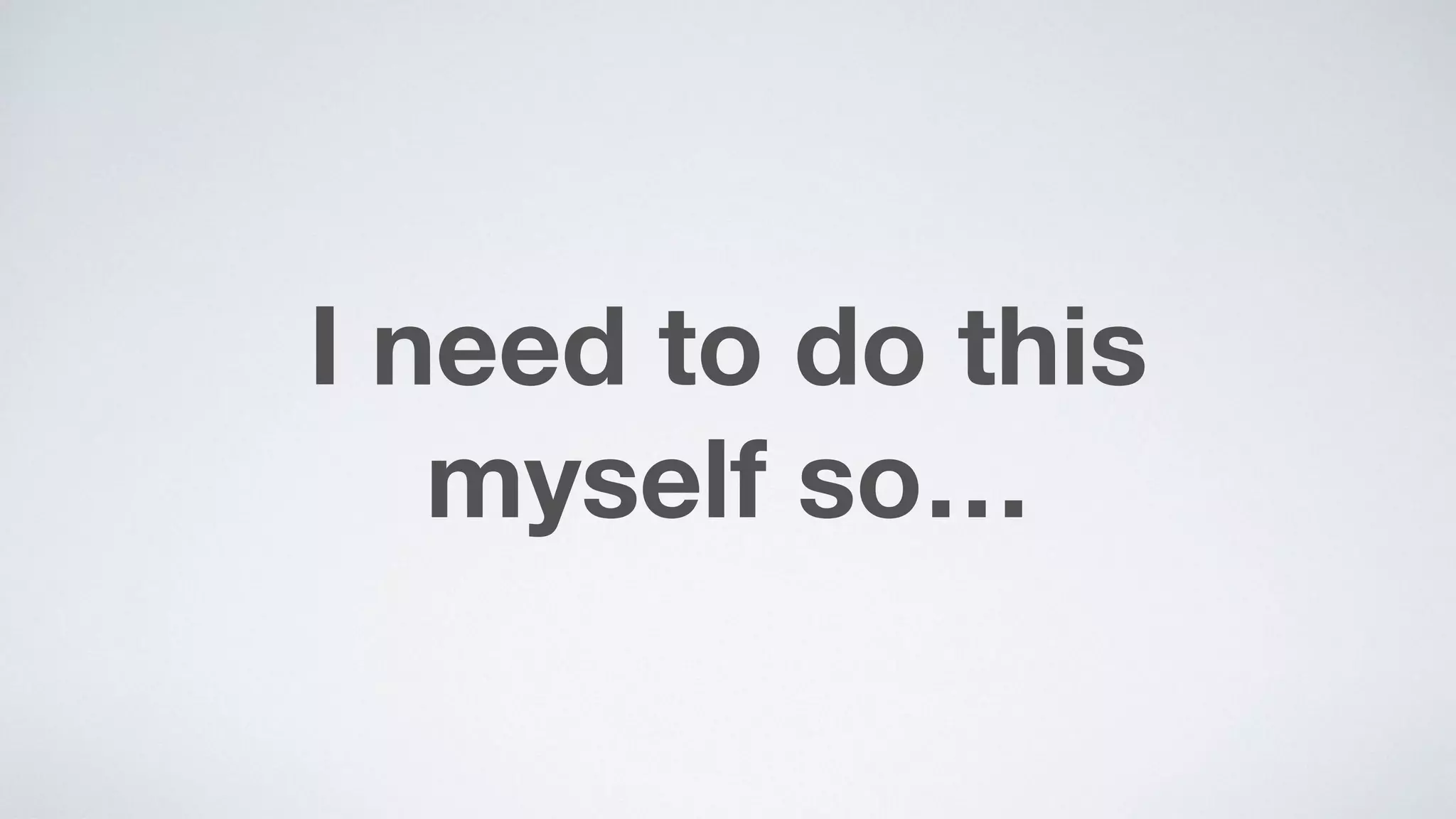 I need to do this  
myself so…
 