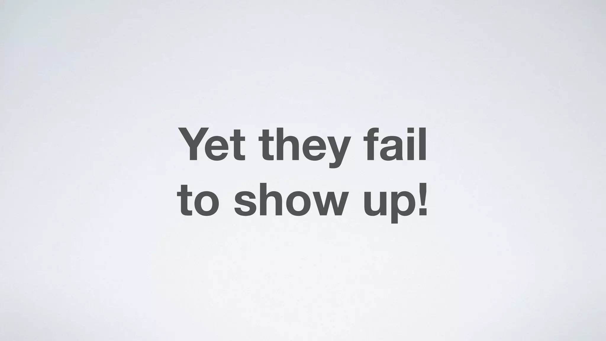 Yet they fail  
to show up!
 