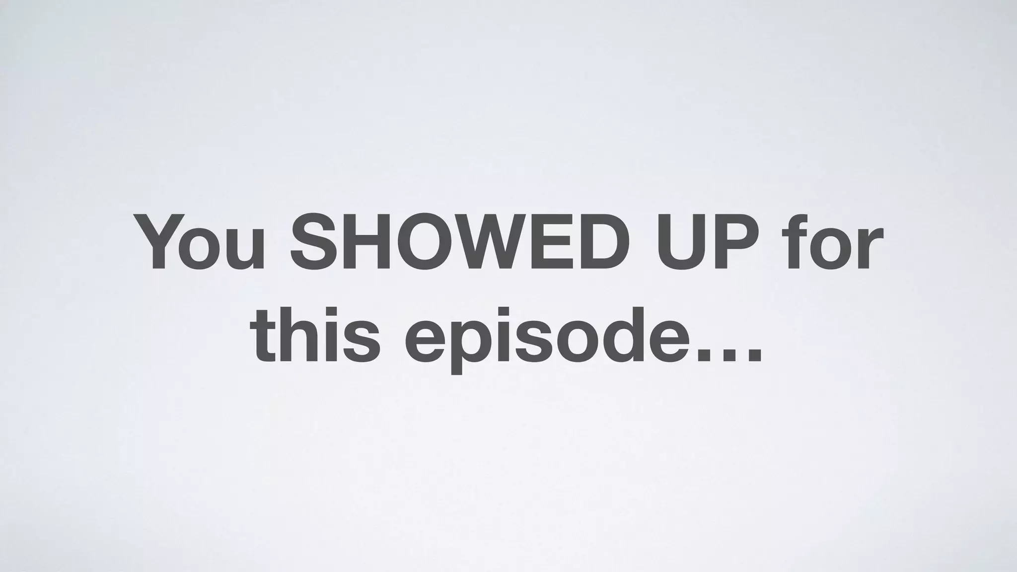 You SHOWED UP for  
this episode…
 