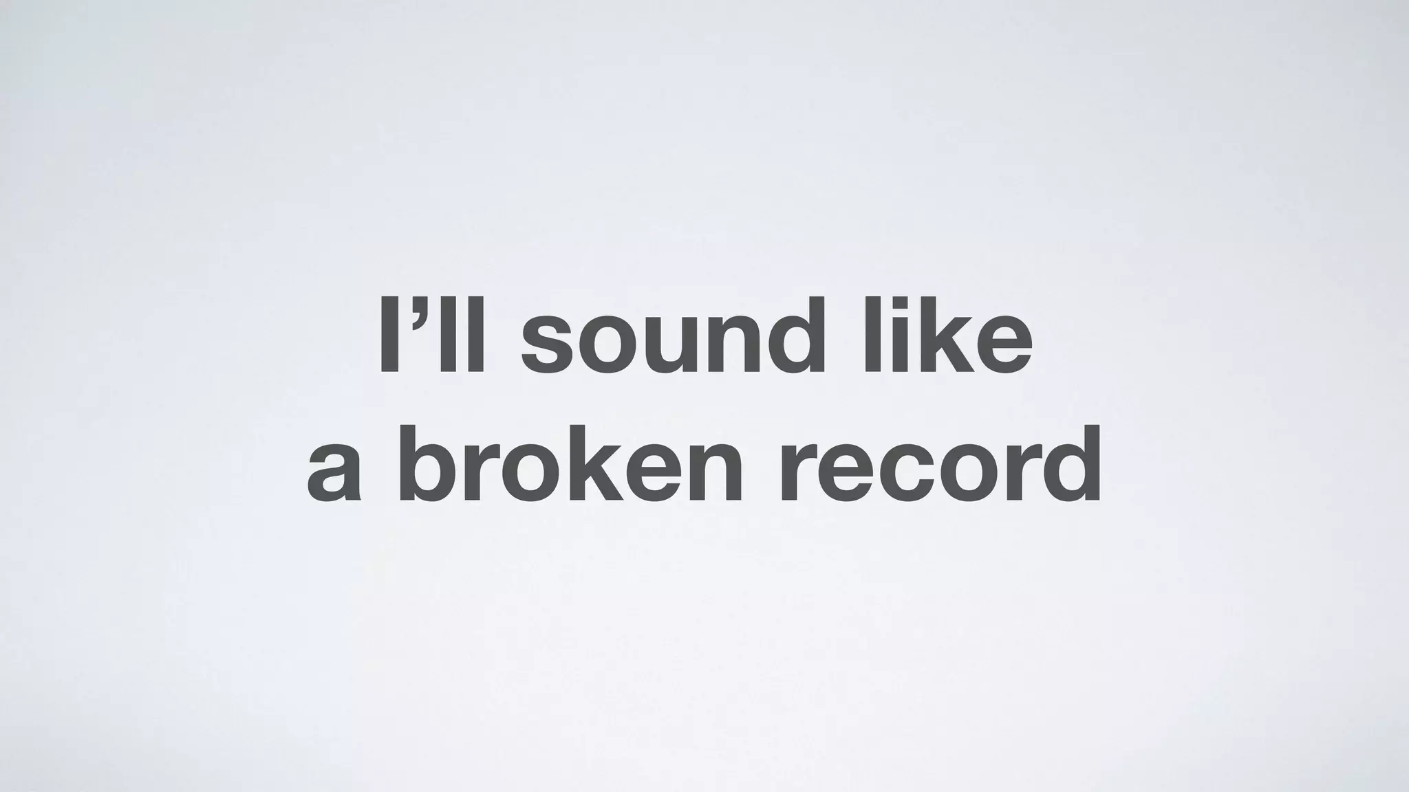 I’ll sound like  
a broken record
 