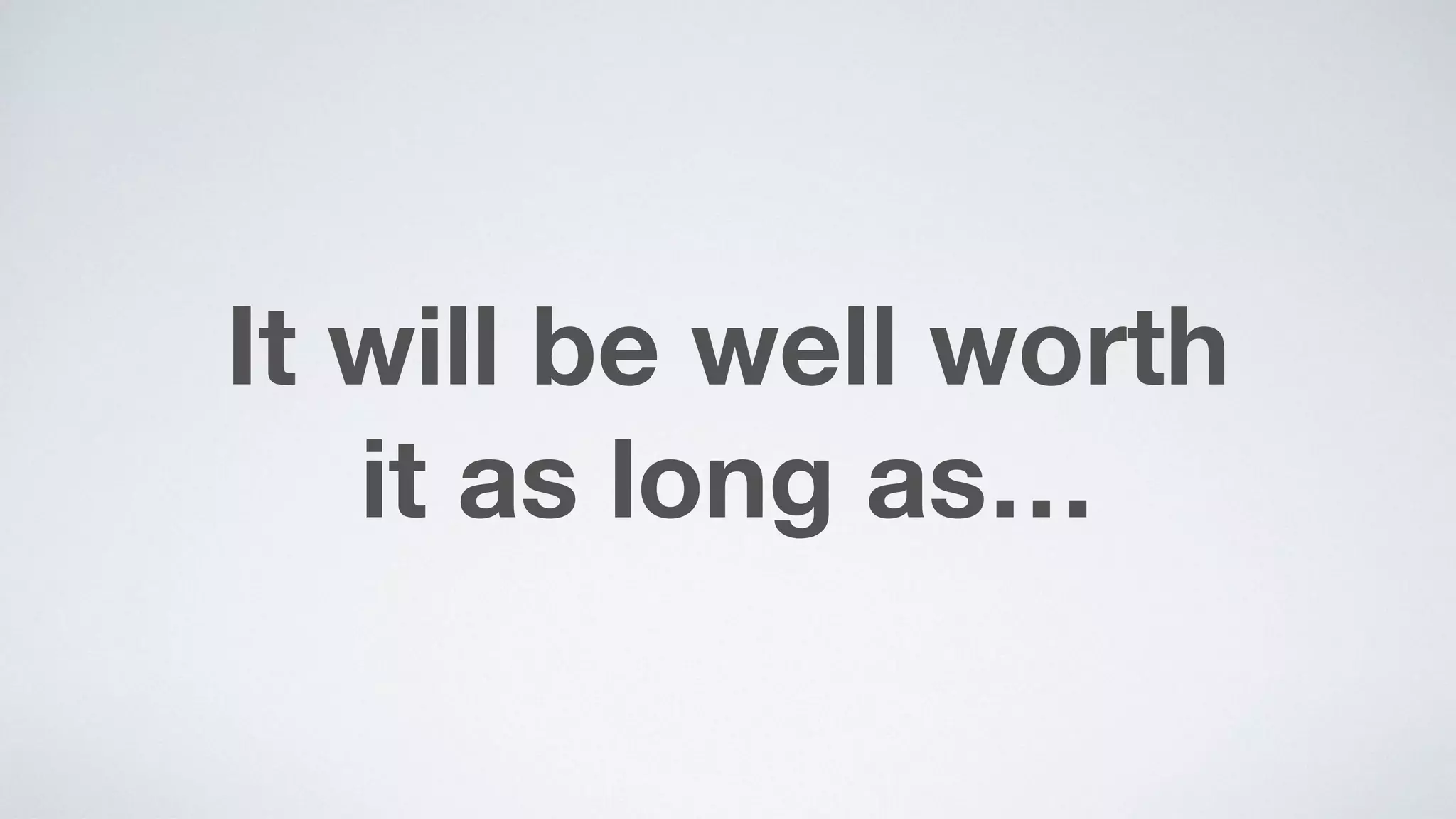 It will be well worth  
it as long as…
 