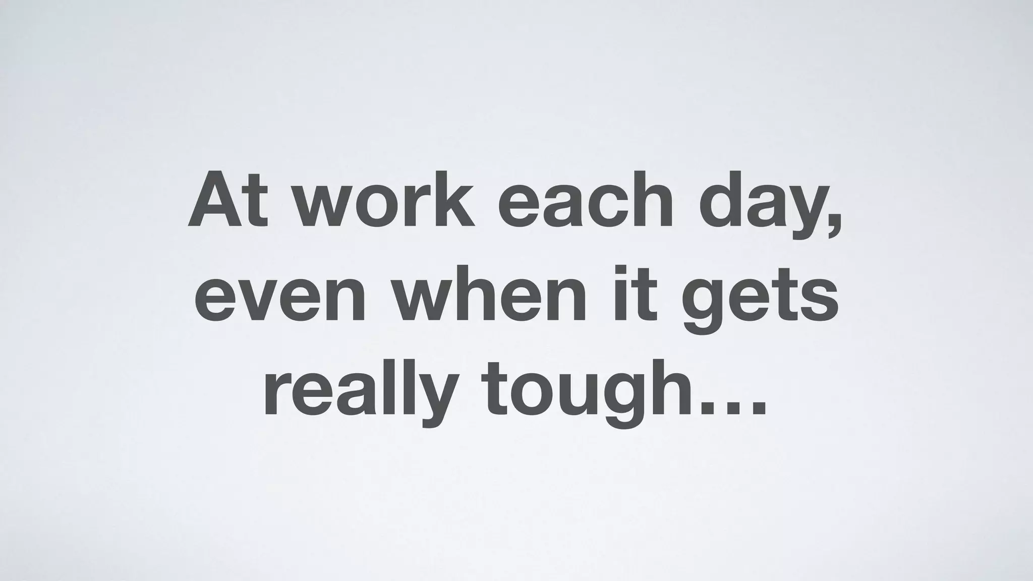 At work each day,  
even when it gets  
really tough…
 
