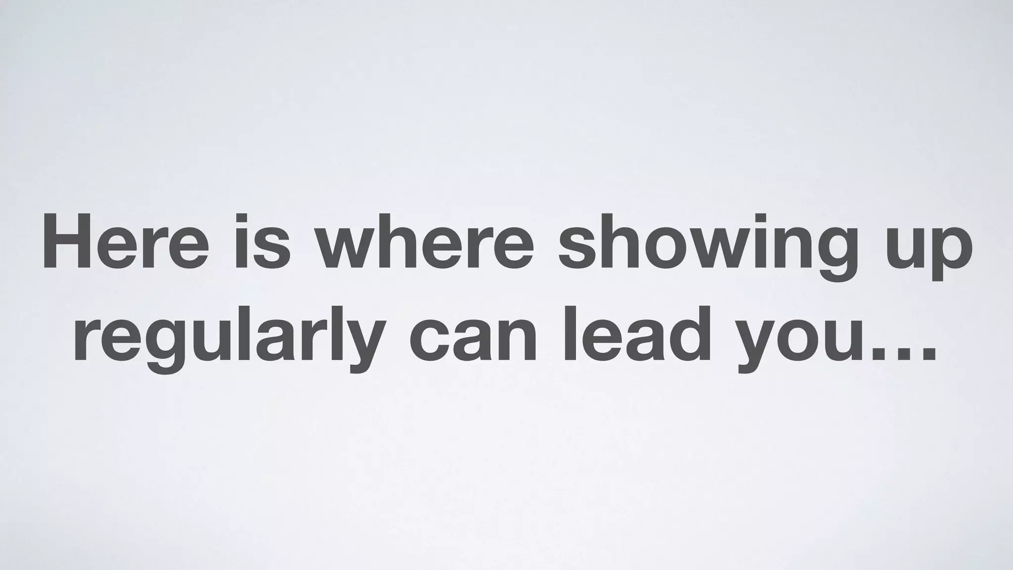 Here is where showing up
regularly can lead you…
 