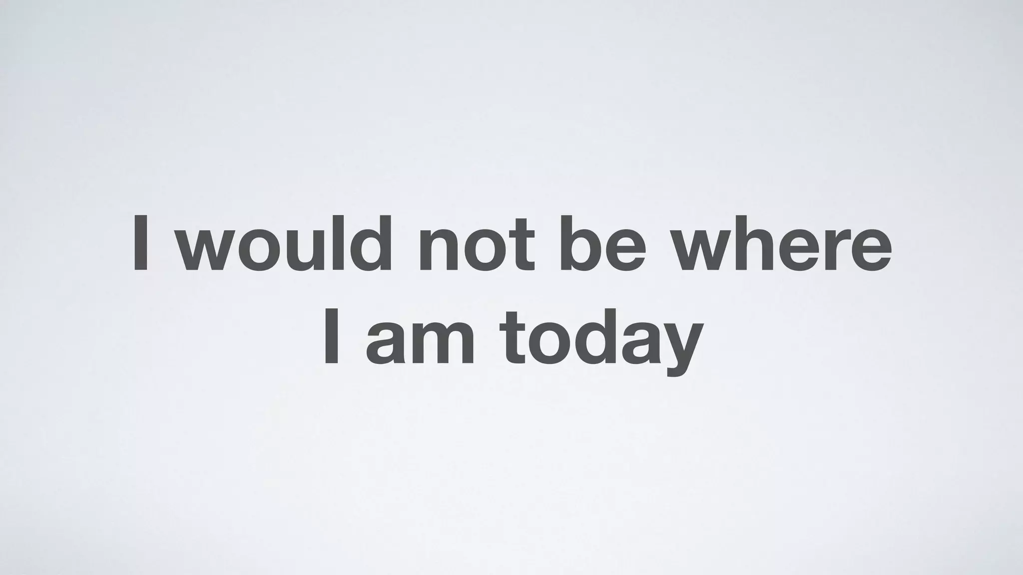 I would not be where  
I am today
 