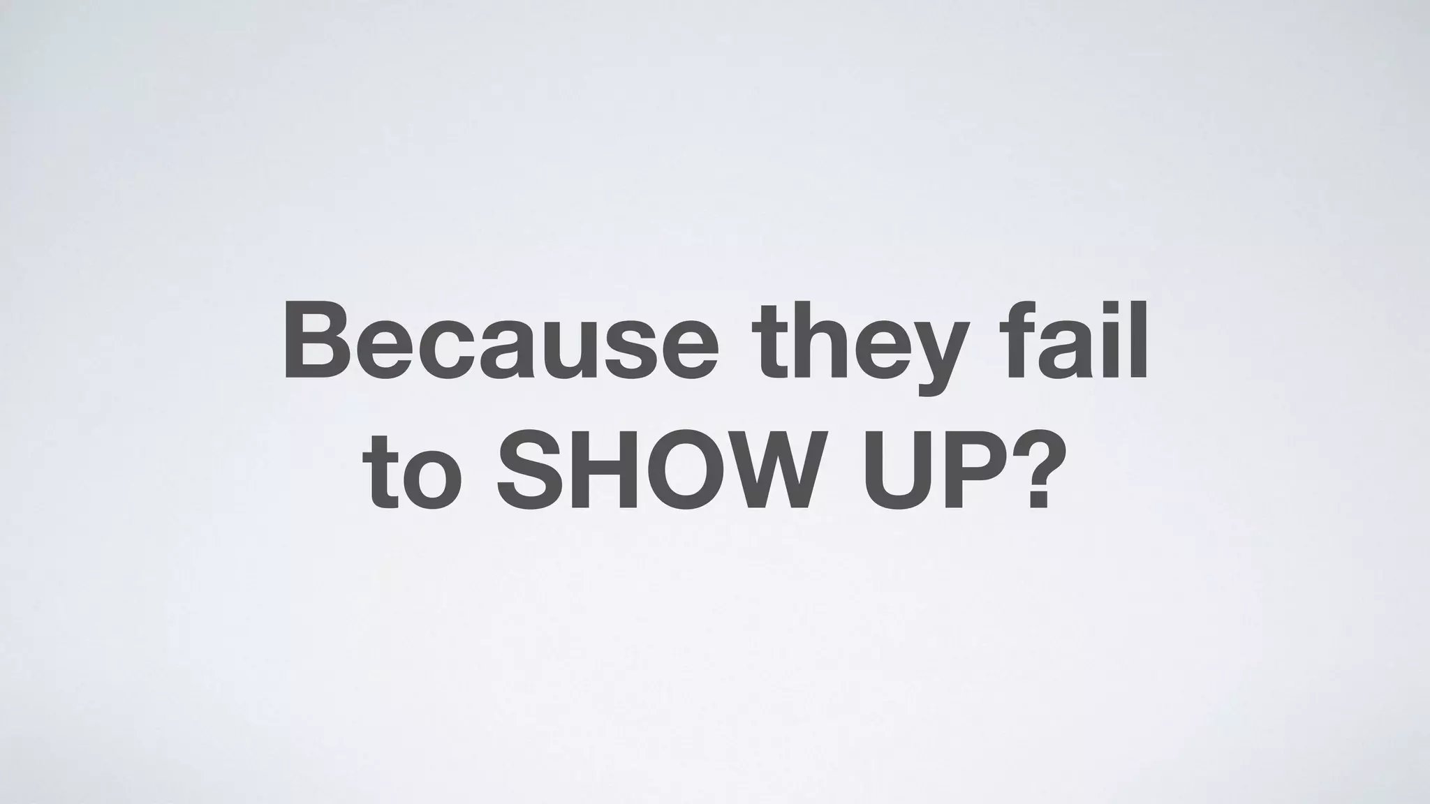 Because they fail  
to SHOW UP?
 