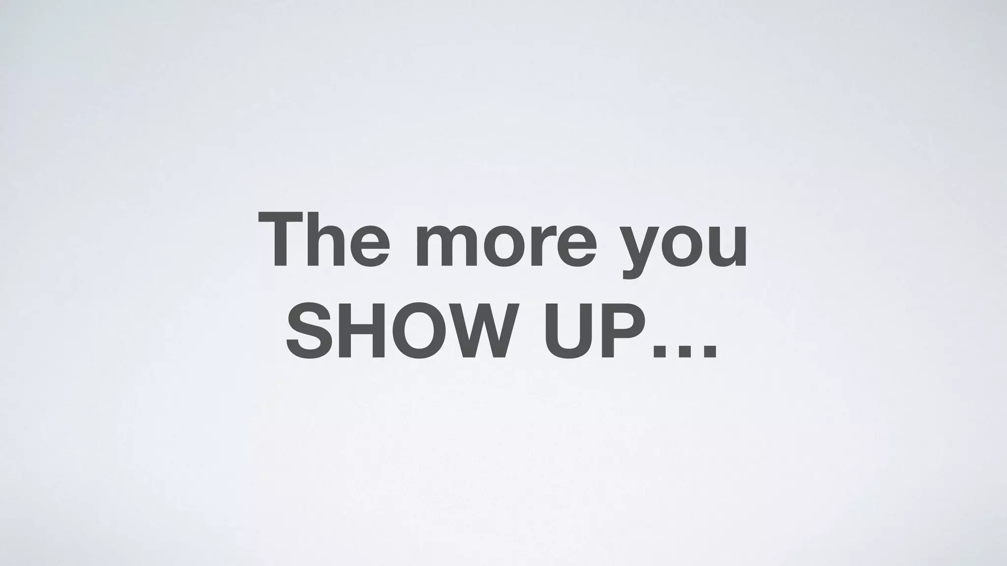 The more you  
SHOW UP…
 