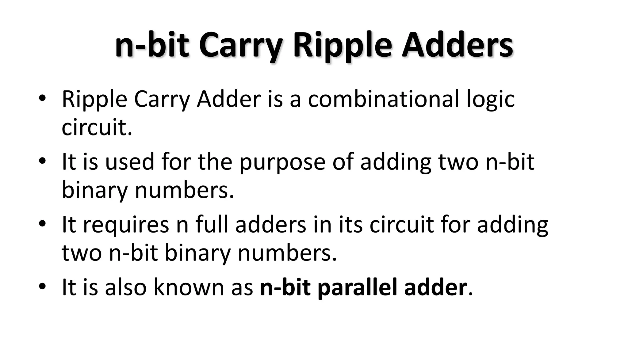 n-bit Carry Ripple Adders
• Ripple Carry Adder is a combinational logic
circuit.
• It is used for the purpose of adding two n-bit
binary numbers.
• It requires n full adders in its circuit for adding
two n-bit binary numbers.
• It is also known as n-bit parallel adder.
 