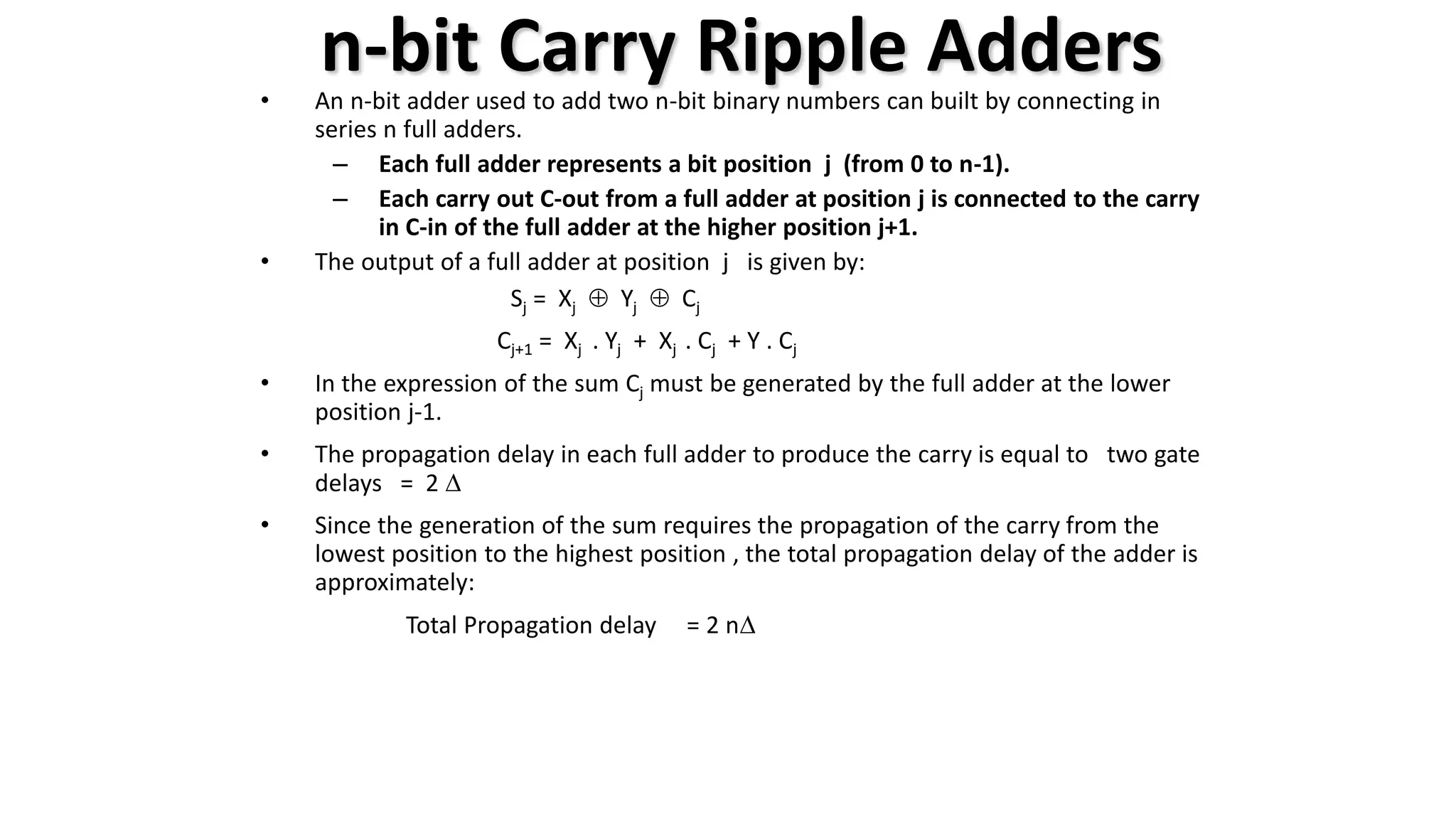 n-bit Carry Ripple Adders
• An n-bit adder used to add two n-bit binary numbers can built by connecting in
series n full adders.
– Each full adder represents a bit position j (from 0 to n-1).
– Each carry out C-out from a full adder at position j is connected to the carry
in C-in of the full adder at the higher position j+1.
• The output of a full adder at position j is given by:
Sj = Xj  Yj  Cj
Cj+1 = Xj . Yj + Xj . Cj + Y . Cj
• In the expression of the sum Cj must be generated by the full adder at the lower
position j-1.
• The propagation delay in each full adder to produce the carry is equal to two gate
delays = 2 D
• Since the generation of the sum requires the propagation of the carry from the
lowest position to the highest position , the total propagation delay of the adder is
approximately:
Total Propagation delay = 2 nD
 