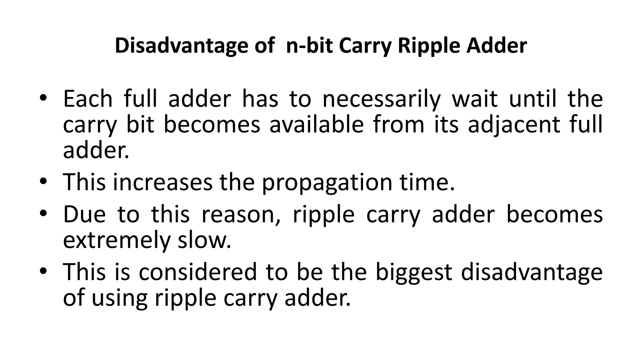 Disadvantage of n-bit Carry Ripple Adder
• Each full adder has to necessarily wait until the
carry bit becomes available from its adjacent full
adder.
• This increases the propagation time.
• Due to this reason, ripple carry adder becomes
extremely slow.
• This is considered to be the biggest disadvantage
of using ripple carry adder.
 