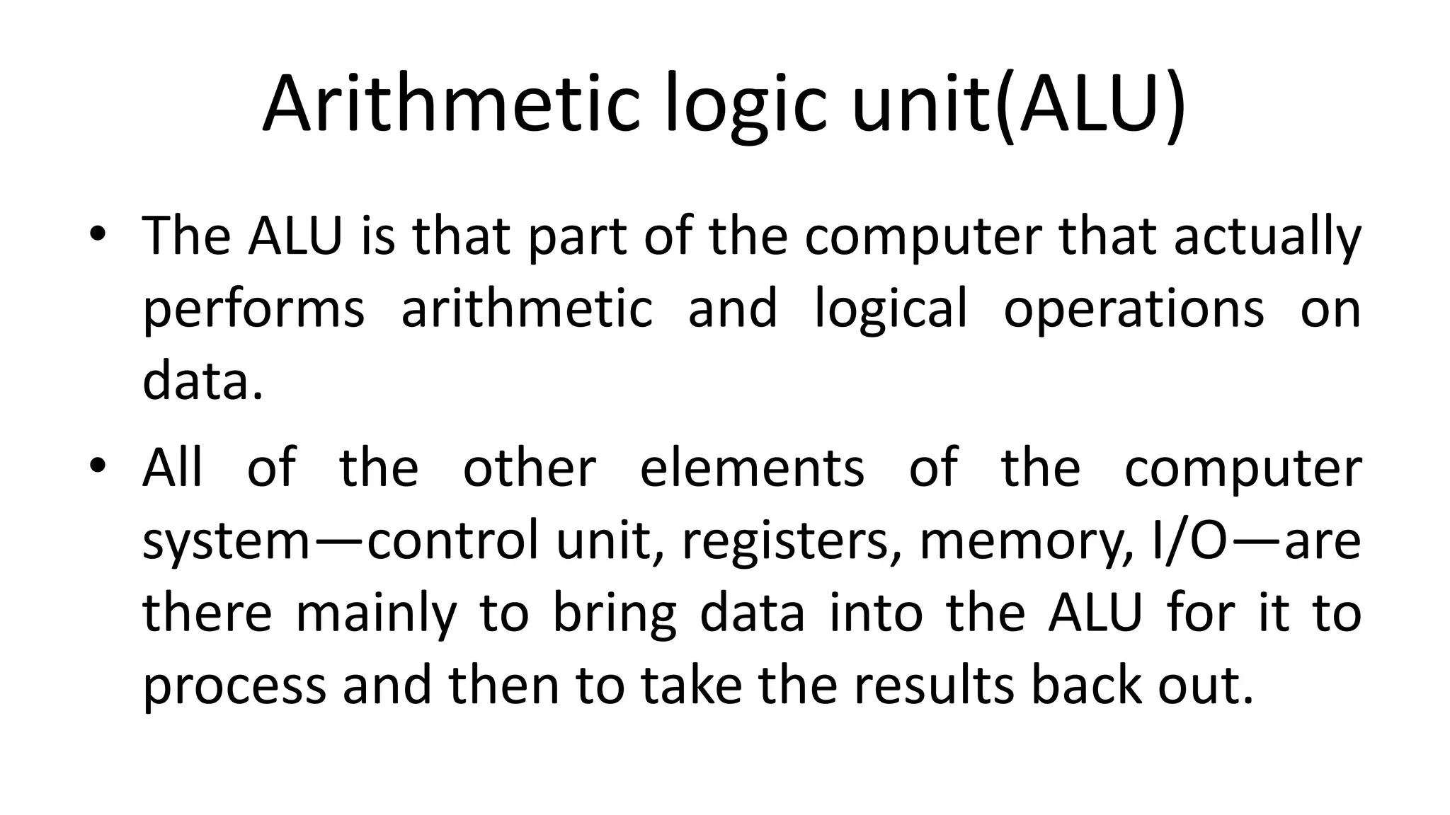 Arithmetic logic unit(ALU)
• The ALU is that part of the computer that actually
performs arithmetic and logical operations on
data.
• All of the other elements of the computer
system—control unit, registers, memory, I/O—are
there mainly to bring data into the ALU for it to
process and then to take the results back out.
 