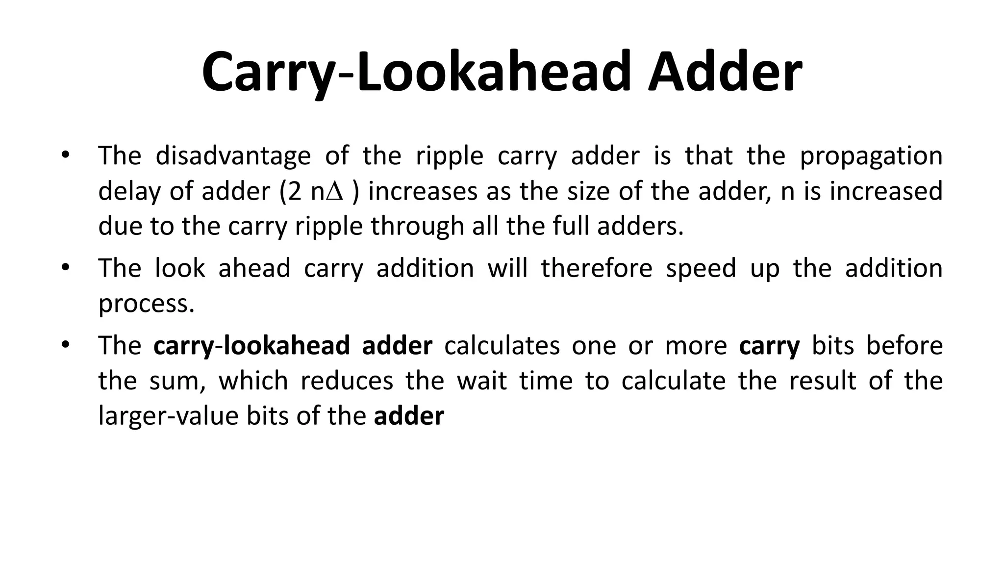 Carry-Lookahead Adder
• The disadvantage of the ripple carry adder is that the propagation
delay of adder (2 nD ) increases as the size of the adder, n is increased
due to the carry ripple through all the full adders.
• The look ahead carry addition will therefore speed up the addition
process.
• The carry-lookahead adder calculates one or more carry bits before
the sum, which reduces the wait time to calculate the result of the
larger-value bits of the adder
 