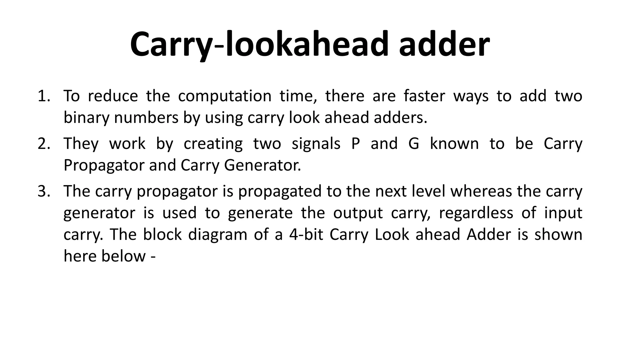 Carry-lookahead adder
1. To reduce the computation time, there are faster ways to add two
binary numbers by using carry look ahead adders.
2. They work by creating two signals P and G known to be Carry
Propagator and Carry Generator.
3. The carry propagator is propagated to the next level whereas the carry
generator is used to generate the output carry, regardless of input
carry. The block diagram of a 4-bit Carry Look ahead Adder is shown
here below -
 